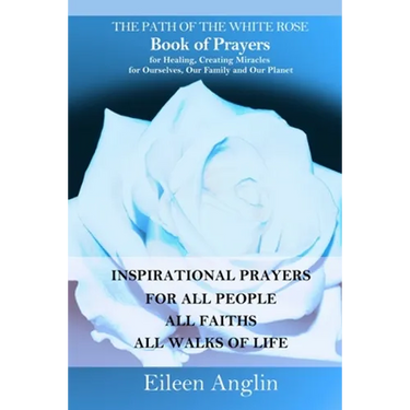 The Path of the White Rose Book of Prayers Invocations for Healing, Creating Miracles for Ourselves, Our Family and Our Planet: Powerful Inspirational