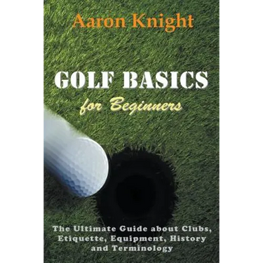 Golf Basics for Beginners: The Ultimate Guide about Clubs, Etiquette, Equipment, History and Terminology