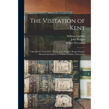 The Visitation of Kent: Taken in the Years 1619-1621 by John Philipot, Rouge Dragon, Marshal and Deputy to William Camden, Clarenceux