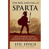 The Rise and Fall of Sparta: How a Warrior Society Defeated Empires and Then Destroyed Itself From Within