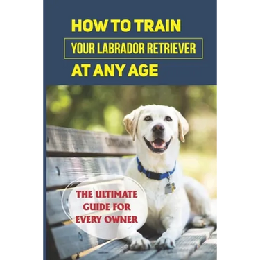 How To Train Your Labrador Retriever At Any Age: The Ultimate Guide For Every Owner: Clicker Training Lab Retriever Guide