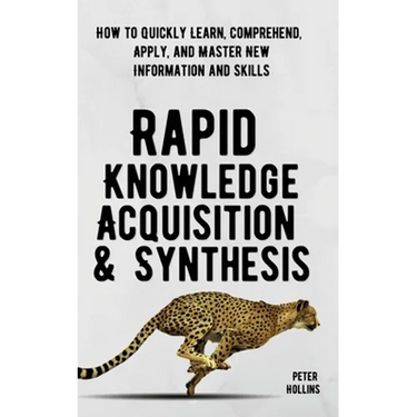 Rapid Knowledge Acquisition & Synthesis: How to Quickly Learn, Comprehend, Apply, and Master New Information and Skills