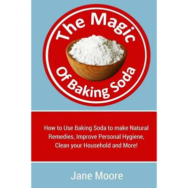 The Magic of Baking Soda: How to Use Baking Soda to make Natural Remedies, Improve Personal Hygiene, Clean your Household and More!