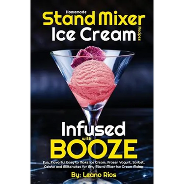 Homemade Stand Mixer Ice Cream Recipes Infused with Booze: Fun, Flavorful Easy to Make Ice Cream, Frozen Yogurt, Sorbet, Gelato and Milkshakes for Any