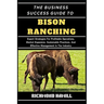 The Business Success Guide to Bison Ranching: Expert Strategies For Profitable Operations, Market Expansion, Sustainable Practices, And Effective Mana