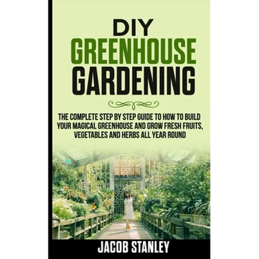 DIY Greenhouse Gardening: The Complete Step by Step Guide to How to Build Your Magical Greenhouse and Grow Fresh Fruit, Vegetable and Herbs All