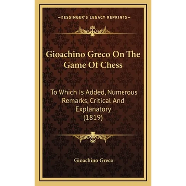 Gioachino Greco On The Game Of Chess: To Which Is Added, Numerous Remarks, Critical And Explanatory (1819)