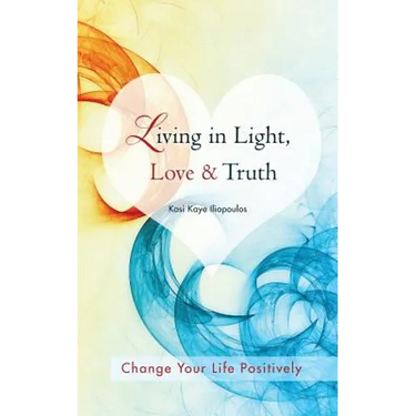 Living in Light, Love & Truth: You Can Positively Change Your Life by Living in Light, Love, & Truth-Awareness + Reflection + Learning + Application