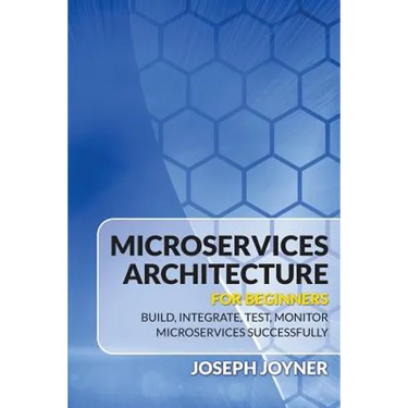 Microservices Architecture For Beginners: Build, Integrate, Test, Monitor Microservices Successfully