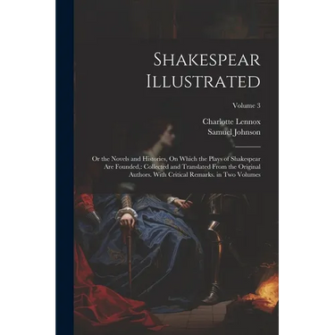 Shakespear Illustrated: Or the Novels and Histories, On Which the Plays of Shakespear Are Founded: Collected and Translated From the Original