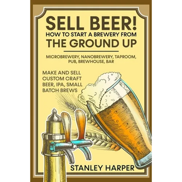 Sell Beer! How to Start a Brewery from the Ground Up: Microbrewery, Nanobrewery, Taproom, Pub, Brewhouse, Bar - Make and Sell Custom Craft Beer, IPA,