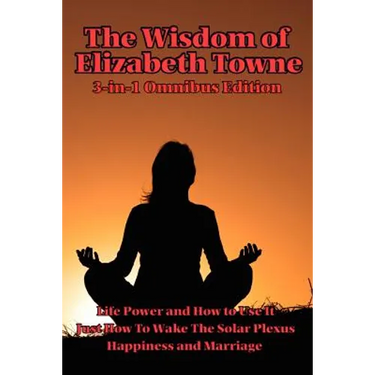 The Wisdom of Elizabeth Towne: Life Power and How to Use It, Just How to Wake the Solar Plexus, Happiness and Marriage