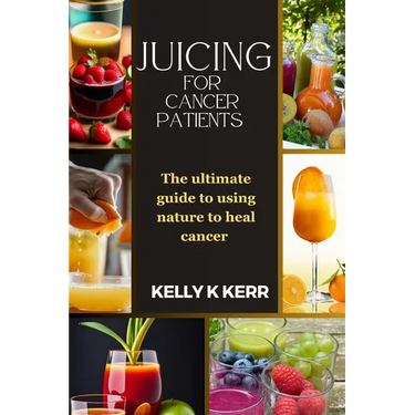 Juicing for Cancer Patients: The ultimate guide to using nature to heal cancer