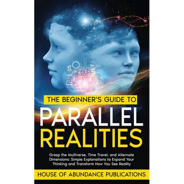 The Beginner's Guide to Parallel Realities: Grasp the Multiverse, Time Travel, and Alternate Dimensions. Simple Explanations to Expand Your Thinking a