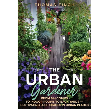 The Urban Gardener From Balconies to Indoor Rooms to Back Yards - Cultivating Lush Spaces in Urban Places