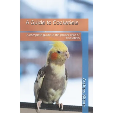 A Guide to Cockatiels: A complete guide to the proper care of cockatiels