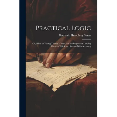 Practical Logic: Or, Hints to Young Theme-Writers, for the Purpose of Leading Them to Think and Reason With Accuracy