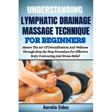 Understanding Lymphatic Drainage Massage Technique for Beginners: Master The Art Of Detoxification And Wellness Through Step-By-Step Procedure For Eff