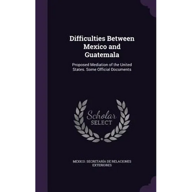 Difficulties Between Mexico and Guatemala: Proposed Mediation of the United States. Some Official Documents