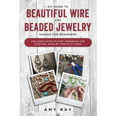 DIY Guide to Beautiful Wire and Beaded Jewelry Making for Beginners: The Simple Step-by-Step Handbook for Starting Jewelry Crafts at Home