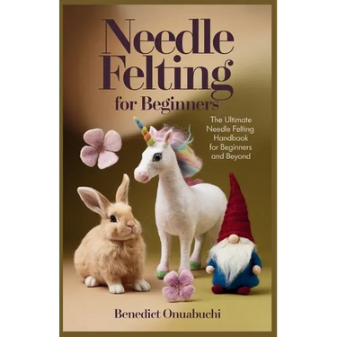 Needle Felting for Beginners: The Ultimate Needle Felting Handbook for Beginners and Beyond