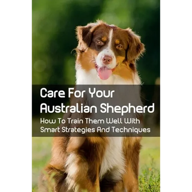 Care For Your Australian Shepherd: How To Train Them Well With Smart Strategies And Techniques: Tips To Train Your Australian Shepherd