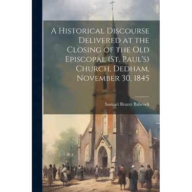 A Historical Discourse Delivered at the Closing of the Old Episcopal (St. Paul's) Church, Dedham, November 30, 1845