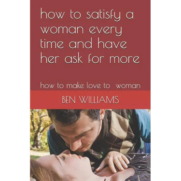how to satisfy a woman every time and have her ask for more: how to make love to woman