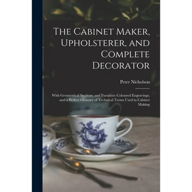 The Cabinet Maker, Upholsterer, and Complete Decorator: With Geometrical Sections, and Furniture Coloured Engravings, and a Perfect Glossary of Techni