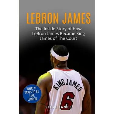 Lebron James: The Inside Story of How LeBron James Became King James of The Court