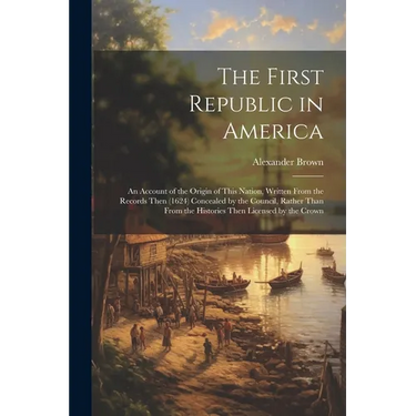 The First Republic in America: An Account of the Origin of This Nation, Written From the Records Then (1624) Concealed by the Council, Rather Than Fr