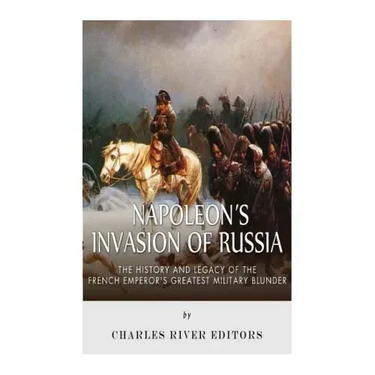 Napoleon's Invasion of Russia: The History and Legacy of the French Emperor's Greatest Military Blunder