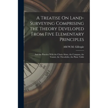 A Treatise On Land-Surveying Comprising the Theory Developed From Five Elementary Principles; and the Practice With the Chain Alone, the Compass, the