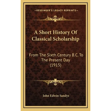 A Short History Of Classical Scholarship: From The Sixth Century B.C. To The Present Day (1915)