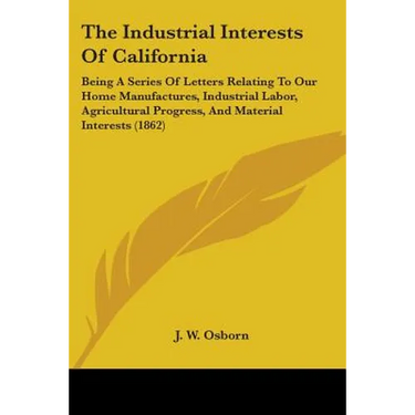 The Industrial Interests Of California: Being A Series Of Letters Relating To Our Home Manufactures, Industrial Labor, Agricultural Progress, And Mate
