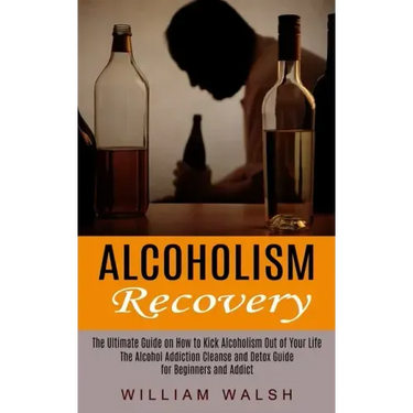 Alcoholism Recovery: The Ultimate Guide on How to Kick Alcoholism Out of Your Life (The Alcohol Addiction Cleanse and Detox Guide for Begin