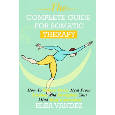 Complete guide for Somatic Therapy: How to Relieve Stress, Heal from Trauma, and Strengthen Your Mind-Body Connection.