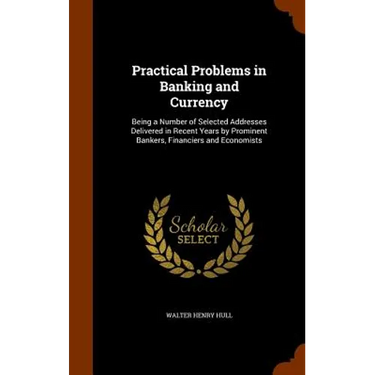 Practical Problems in Banking and Currency: Being a Number of Selected Addresses Delivered in Recent Years by Prominent Bankers, Financiers and Econom