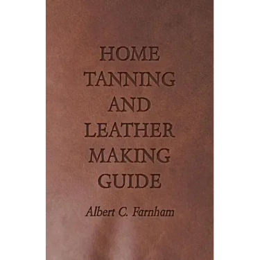 Home Tanning and Leather Making Guide - A Book of Information for Those Who Wish to Tan and Make Leather from Cattle, Horse, Calf, Sheep, Goat, Deer a