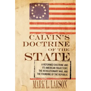 Calvin's Doctrine of the State: A Reformed Doctrine and Its American Trajectory, the Revolutionary War, and the Founding of the Republic