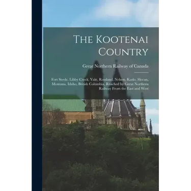 The Kootenai Country: Fort Steele, Libby Creek, Yakt, Rossland, Nelson, Kaslo, Slocan, Montana, Idaho, British Columbia, Reached by Great No