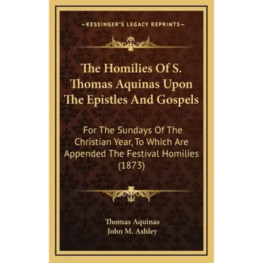 The Homilies of S. Thomas Aquinas Upon the Epistles and Gospels: For the Sundays of the Christian Year, to Which Are Appended the Festival Homilies (1