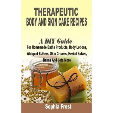Therapeutic Body And Skin Care Recipes: A DIY Guide For Homemade Baths Products, Body Lotions, Whipped Butters, Skin Creams, Herbal Salves, Balms And