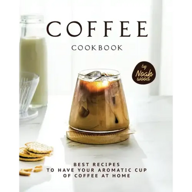 Coffee Cookbook: Best Recipes to Have Your Aromatic Cup of Coffee at Home