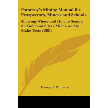 Pomeroy's Mining Manual for Prospectors, Miners and Schools: Showing Where and How to Search for Gold and Silver Mines, and to Make Tests (1881)