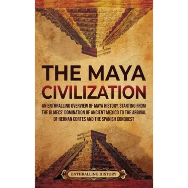 The Maya Civilization: An Enthralling Overview of Maya History, Starting from the Olmecs' Domination of Ancient Mexico to the Arrival of Hern