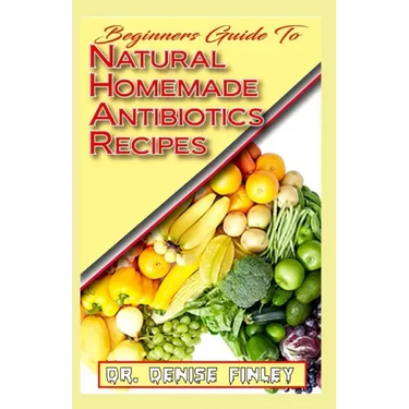 Beginners Guide To Natural Homemade Antibiotics Recipes: Quickly prepare antibiotics at home with this comprehensive recipes book