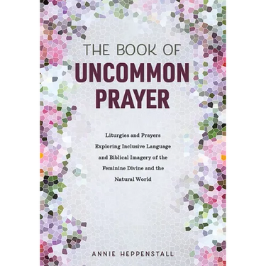 The Book of Uncommon Prayer: Liturgies and Prayers Exploring Inclusive Language and Biblical Imagery of the Feminine Divine and the Natural World