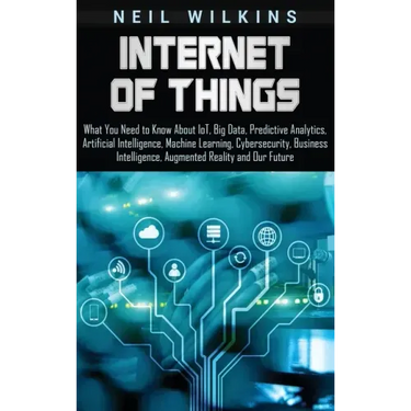 Internet of Things: What You Need to Know About IoT, Big Data, Predictive Analytics, Artificial Intelligence, Machine Learning, Cybersecur