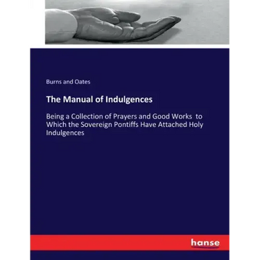 The Manual of Indulgences: Being a Collection of Prayers and Good Works to Which the Sovereign Pontiffs Have Attached Holy Indulgences